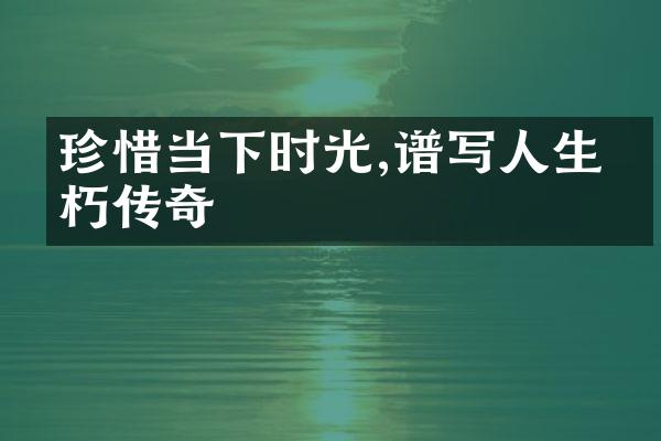 珍惜当下时光,谱写人生不朽传奇
