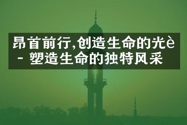 昂首前行,创造生命的光辉 - 塑造生命的独特风采