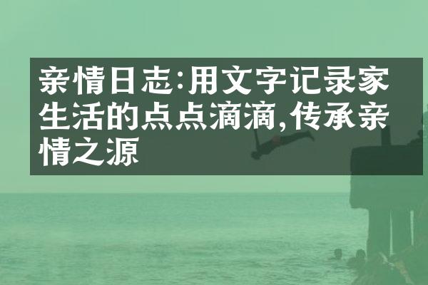 亲情日志:用文字记录家庭生活的点点滴滴,传承亲情之源