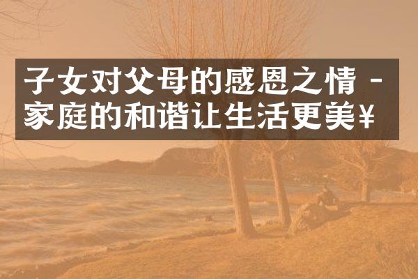 子女对父母的感恩之情 - 家庭的和谐让生活更美好