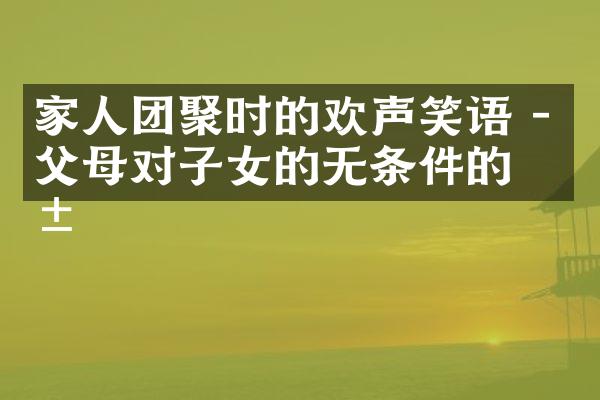 家人团聚时的欢声笑语 - 父母对子女的无条件的爱