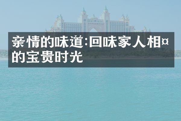 亲情的味道:回味家人相处的宝贵时光