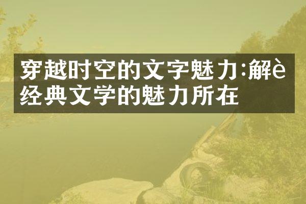 穿越时空的文字魅力:解读经典文学的魅力所在