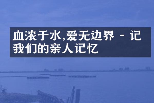 血浓于水,爱无边界 - 记录我们的亲人记忆