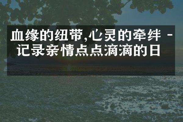 血缘的纽带,心灵的牵绊 - 记录亲情点点滴滴的日志