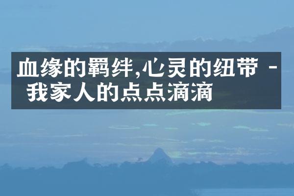 血缘的羁绊,心灵的纽带 - 我家人的点点滴滴