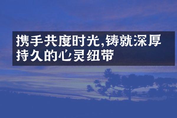 携手共度时光,铸就深厚且持久的心灵纽带