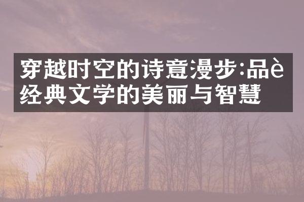 穿越时空的诗意漫步:品读经典文学的美丽与智慧