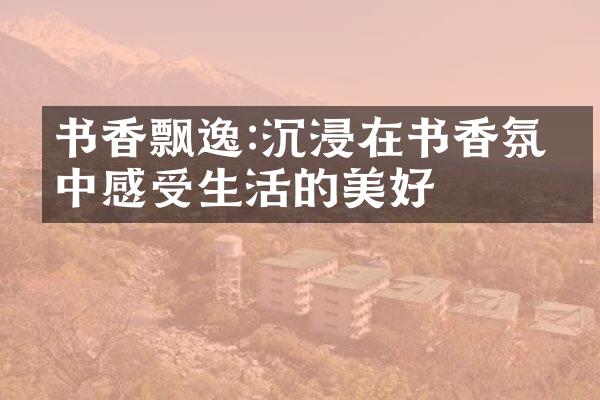 书香飘逸:沉浸在书香氛围中感受生活的美好