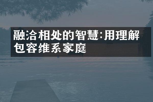 融洽相处的智慧:用理解和包容维系家庭