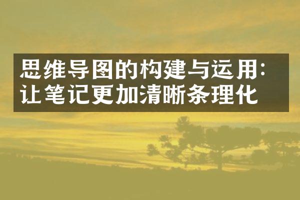 思维导图的构建与运用：让笔记更加清晰条理化
