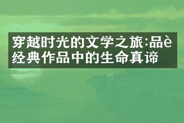 穿越时光的文学之旅:品读经典作品中的生命真谛