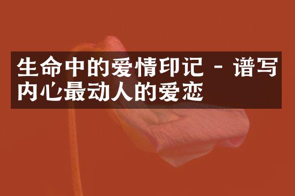 生命中的爱情印记 - 谱写内心最动人的爱恋