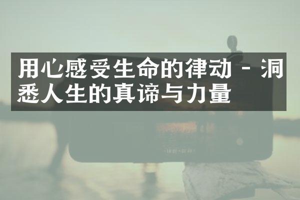 用心感受生命的律动 - 洞悉人生的真谛与力量