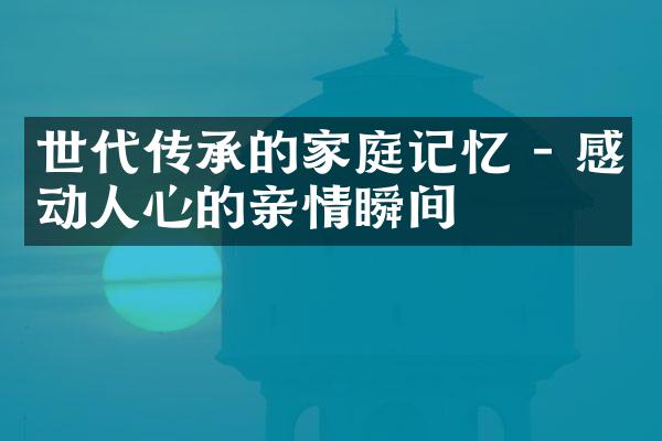 世代传承的家庭记忆 - 感动人心的亲情瞬间