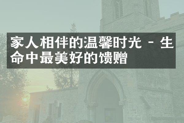 家人相伴的温馨时光 - 生命中最美好的馈赠