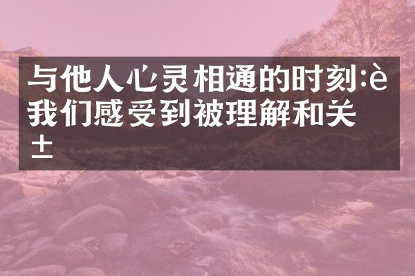 与他人心灵相通的时刻:让我们感受到被理解和关爱
