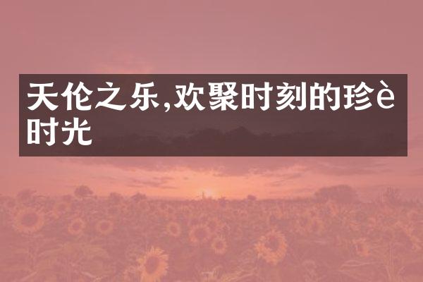 天伦之乐,欢聚时刻的珍贵时光