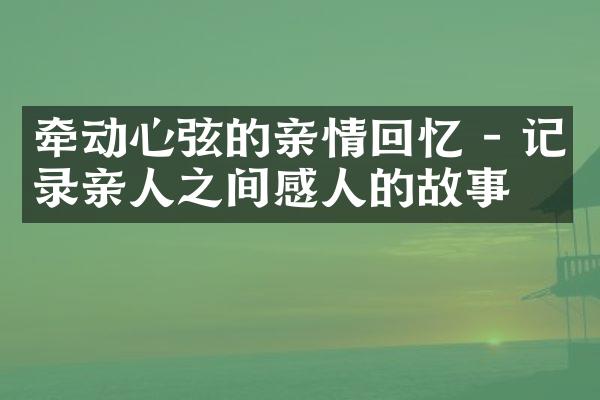 牵动心弦的亲情回忆 - 记录亲人之间感人的故事