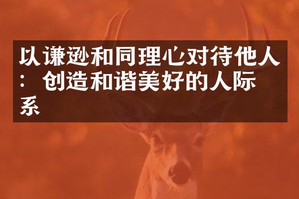 以谦逊和同理心对待他人：创造和谐美好的人际关系