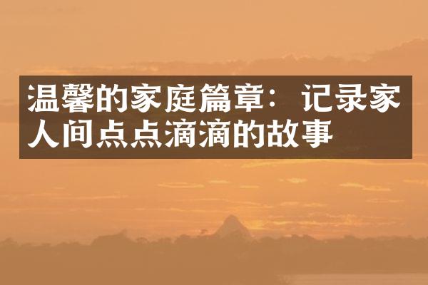 温馨的家庭篇章：记录家人间点点滴滴的故事
