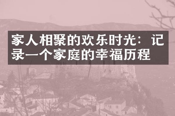 家人相聚的欢乐时光：记录一个家庭的幸福