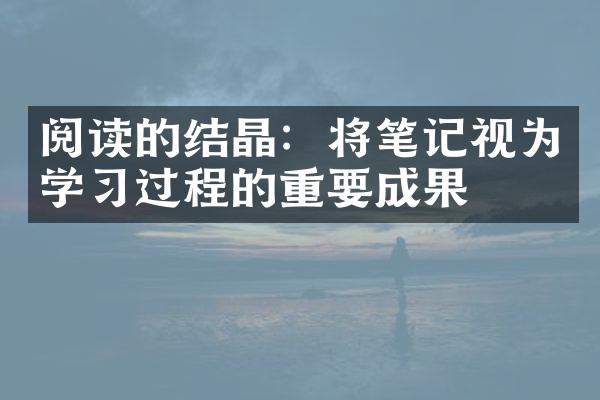 阅读的结晶：将笔记视为学过程的重要成果