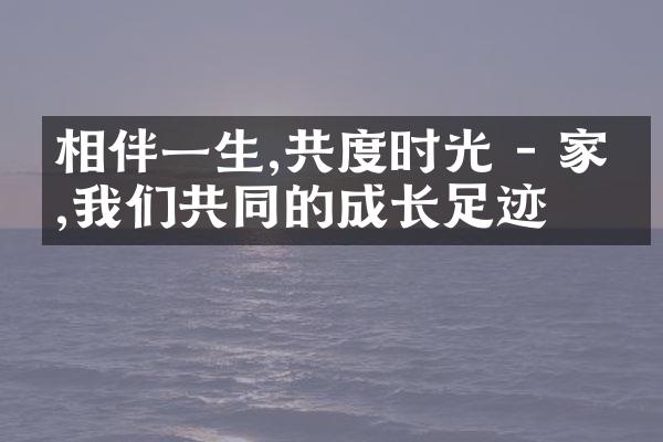 相伴一生,共度时光 - 家庭,我们共同的成长足迹