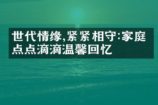 世代情缘,紧紧相守:家庭的点点滴滴温馨回忆