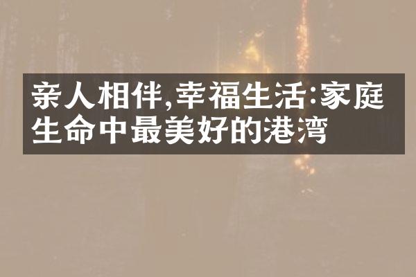 亲人相伴,幸福生活:家庭是生命中最美好的港湾