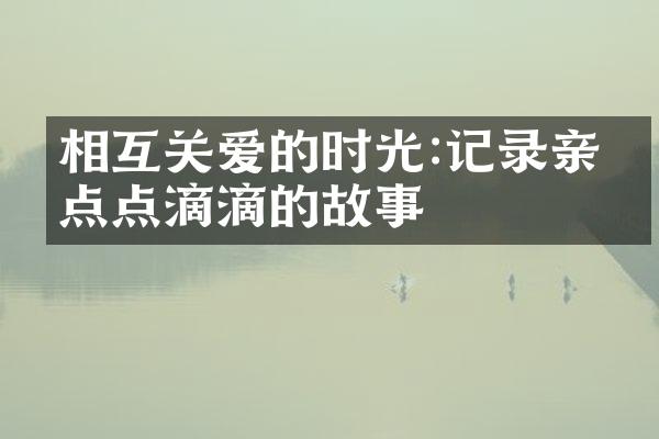 相互关爱的时光:记录亲情点点滴滴的故事