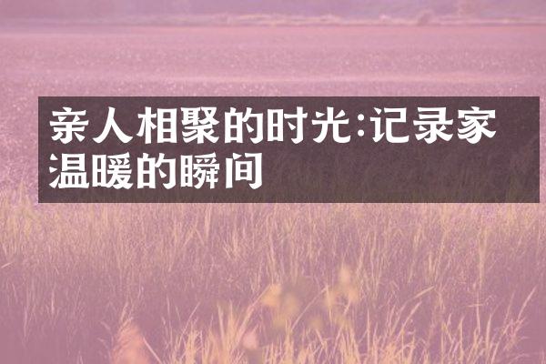 亲人相聚的时光:记录家庭温暖的瞬间