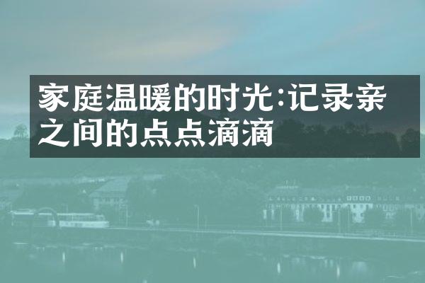 家庭温暖的时光:记录亲人之间的点点滴滴