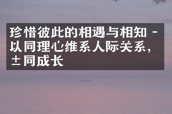 珍惜彼此的相遇与相知 - 以同理心维系人际关系,共同成长