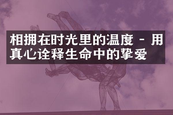 相拥在时光里的温度 - 用真心诠释生命中的挚爱
