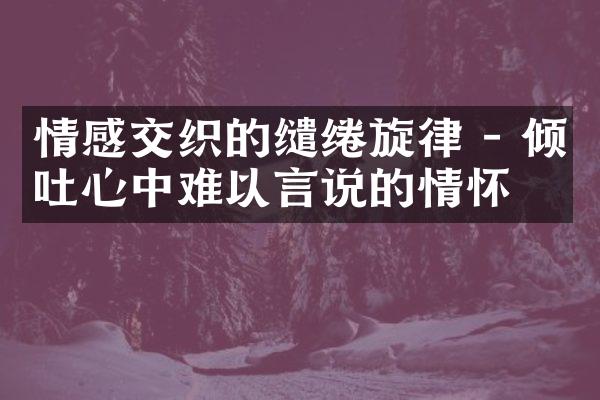 情感交织的缱绻旋律 - 倾吐心中难以言说的情怀